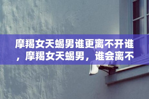 摩羯女天蝎男谁更离不开谁，摩羯女天蝎男，谁会离不开谁？