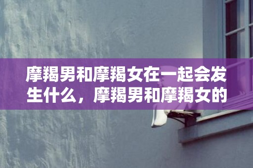 摩羯男和摩羯女在一起会发生什么，摩羯男和摩羯女的爱情，到底是缘分还是劫数？