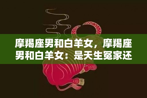 摩羯座男和白羊女，摩羯座男和白羊女：是天生冤家还是绝配？