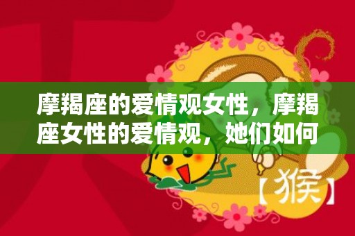 摩羯座的爱情观女性，摩羯座女性的爱情观，她们如何看待感情？