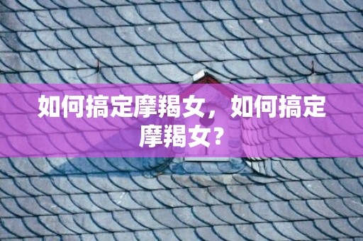 如何搞定摩羯女，如何搞定摩羯女？