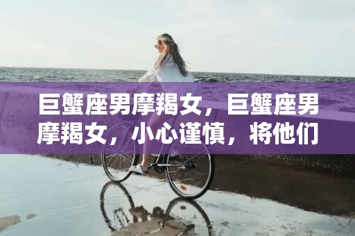 巨蟹座男摩羯女，巨蟹座男摩羯女，小心谨慎，将他们的关系提升至新高度！