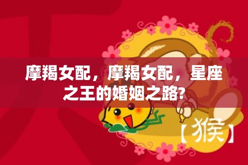 摩羯女配，摩羯女配，星座之王的婚姻之路?