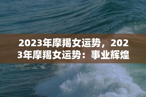 2023年摩羯女运势，2023年摩羯女运势：事业辉煌还是感情亮瞎眼？