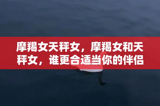 摩羯女天秤女，摩羯女和天秤女，谁更合适当你的伴侣？
