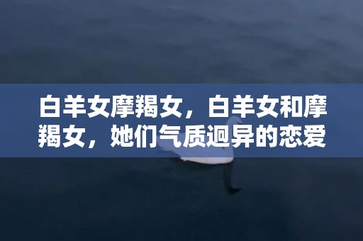 白羊女摩羯女，白羊女和摩羯女，她们气质迥异的恋爱之路？