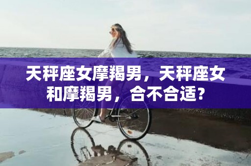 天秤座女摩羯男，天秤座女和摩羯男，合不合适？
