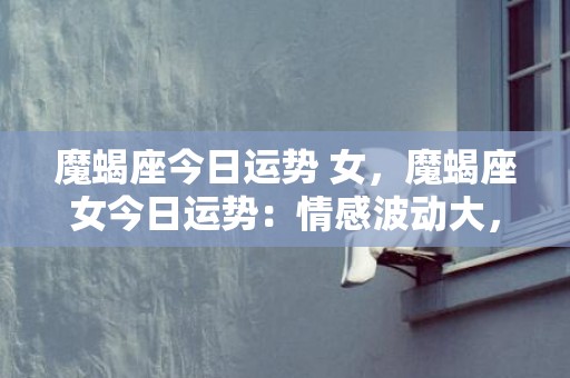 魔蝎座今日运势 女，魔蝎座女今日运势：情感波动大，慎防言多必失？