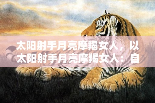 太阳射手月亮摩羯女人，以太阳射手月亮摩羯女人：自由奔放还是稳重务实？