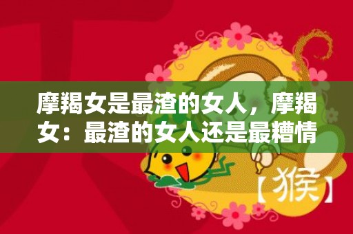 摩羯女是最渣的女人，摩羯女：最渣的女人还是最糟情的女人？