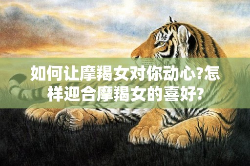 如何让摩羯女对你动心?怎样迎合摩羯女的喜好?