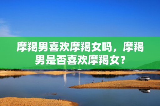 摩羯男喜欢摩羯女吗，摩羯男是否喜欢摩羯女？