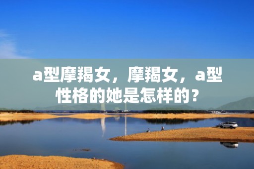 a型摩羯女，摩羯女，a型性格的她是怎样的？