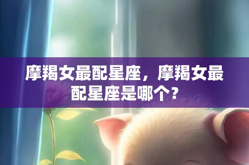 摩羯女最配星座，摩羯女最配星座是哪个？