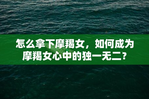 怎么拿下摩羯女，如何成为摩羯女心中的独一无二？