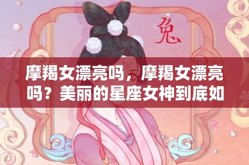 摩羯女漂亮吗，摩羯女漂亮吗？美丽的星座女神到底如何？