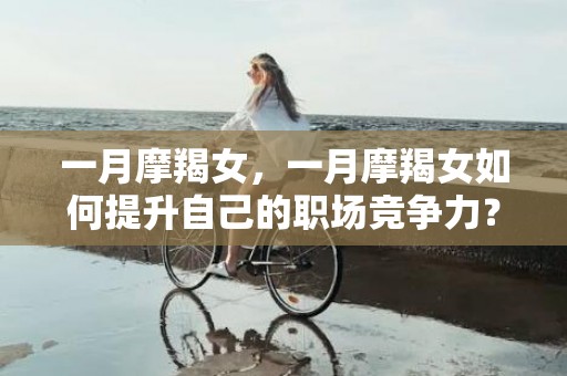 一月摩羯女，一月摩羯女如何提升自己的职场竞争力？
