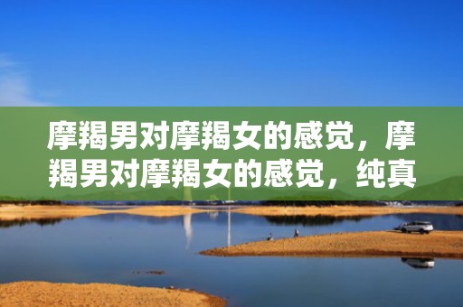 摩羯男对摩羯女的感觉，摩羯男对摩羯女的感觉，纯真还是复杂？