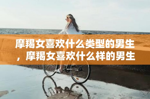 摩羯女喜欢什么类型的男生，摩羯女喜欢什么样的男生？