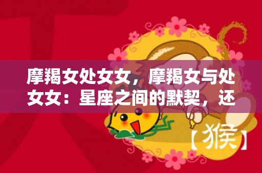 摩羯女处女女，摩羯女与处女女：星座之间的默契，还是相互抵触？