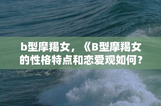 b型摩羯女，《B型摩羯女的性格特点和恋爱观如何？》