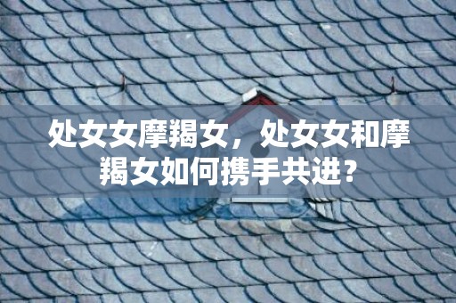 处女女摩羯女，处女女和摩羯女如何携手共进？