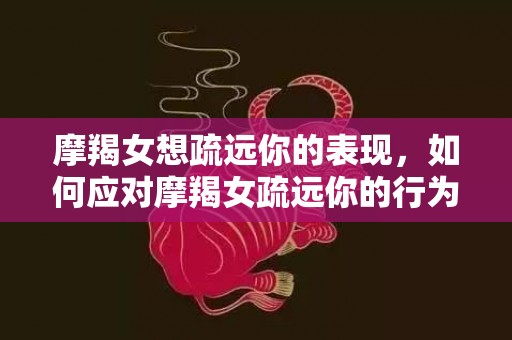 摩羯女想疏远你的表现，如何应对摩羯女疏远你的行为？
