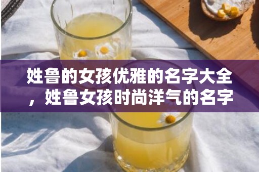 姓鲁的女孩优雅的名字大全，姓鲁女孩时尚洋气的名字大全