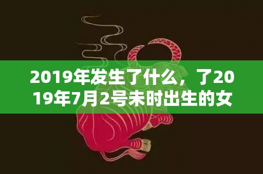 2019年发生了什么，了2019年7月2号未时出生的女孩起名的建议，和五行八字！