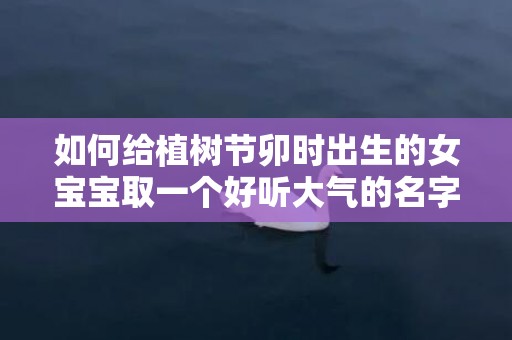如何给植树节卯时出生的女宝宝取一个好听大气的名字