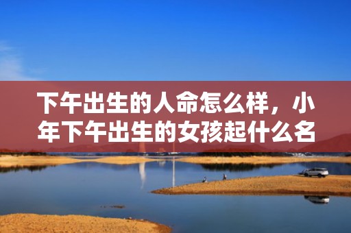 下午出生的人命怎么样，小年下午出生的女孩起什么名字合适