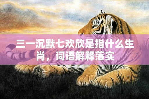 三一沉默七欢欣是指什么生肖，词语解释落实
