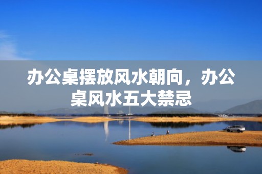 办公桌摆放风水朝向，办公桌风水五大禁忌