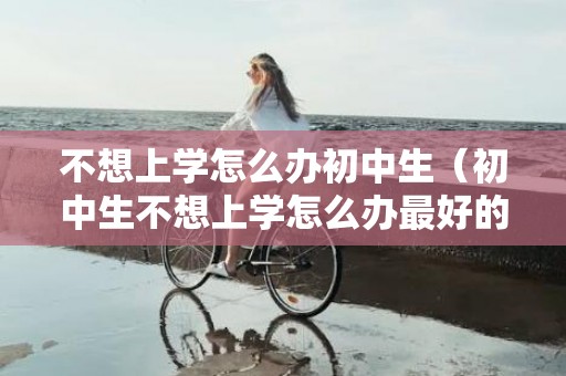 不想上学怎么办初中生（初中生不想上学怎么办最好的方法）