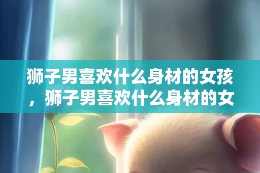 狮子男喜欢什么身材的女孩，狮子男喜欢什么身材的女孩？