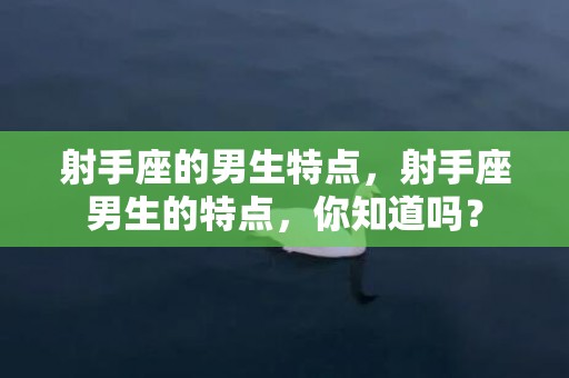 射手座的男生特点，射手座男生的特点，你知道吗？