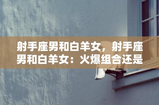 射手座男和白羊女，射手座男和白羊女：火爆组合还是激情冷却了？