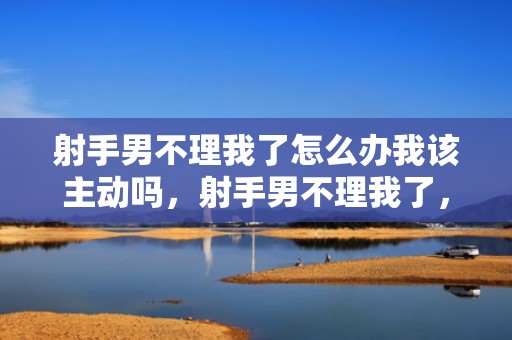 射手男不理我了怎么办我该主动吗，射手男不理我了，该如何应对？
