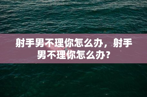 射手男不理你怎么办，射手男不理你怎么办？