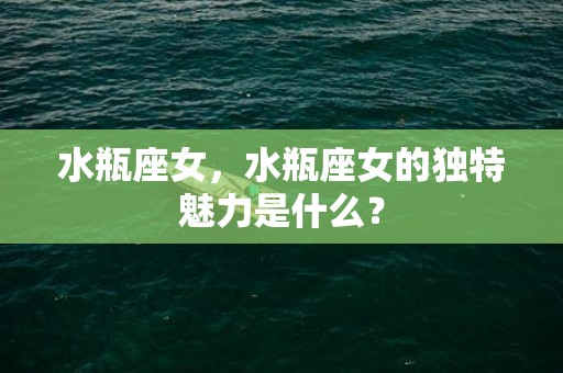 水瓶座女，水瓶座女的独特魅力是什么？