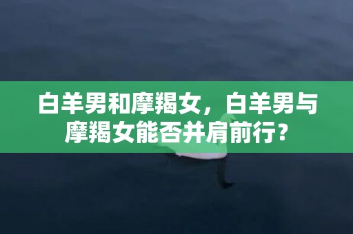 白羊男和摩羯女，白羊男与摩羯女能否并肩前行？