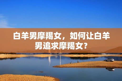 白羊男摩羯女，如何让白羊男追求摩羯女？