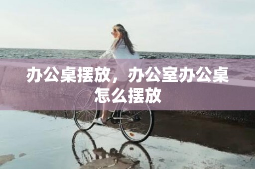 办公桌摆放，办公室办公桌怎么摆放