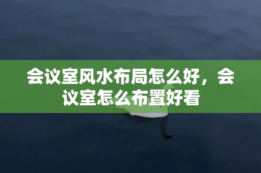 会议室风水布局怎么好，会议室怎么布置好看