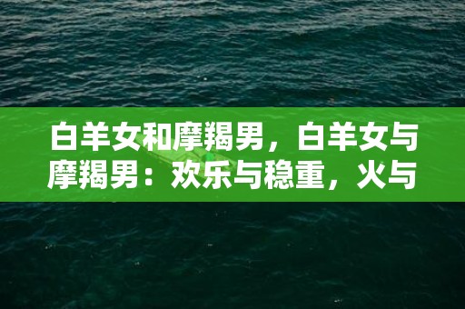 白羊女和摩羯男，白羊女与摩羯男：欢乐与稳重，火与土之间的恋爱真的能长久吗？