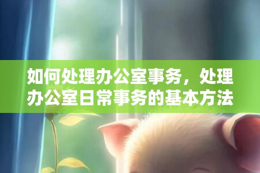 如何处理办公室事务，处理办公室日常事务的基本方法