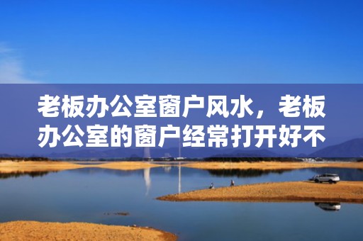 老板办公室窗户风水，老板办公室的窗户经常打开好不好