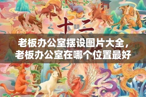 老板办公室摆设图片大全，老板办公室在哪个位置最好