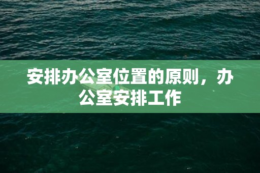 安排办公室位置的原则，办公室安排工作