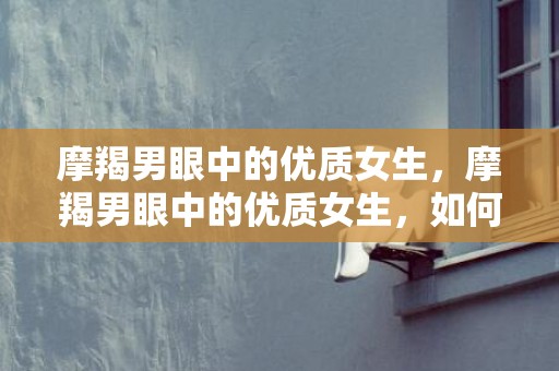 摩羯男眼中的优质女生，摩羯男眼中的优质女生，如何吸引他们的注意？